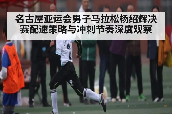 名古屋亚运会男子马拉松杨绍辉决赛配速策略与冲刺节奏深度观察