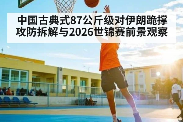 中国古典式87公斤级对伊朗跪撑攻防拆解与2026世锦赛前景观察